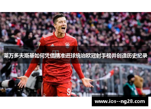 莱万多夫斯基如何凭借精准进球统治欧冠射手榜并创造历史纪录