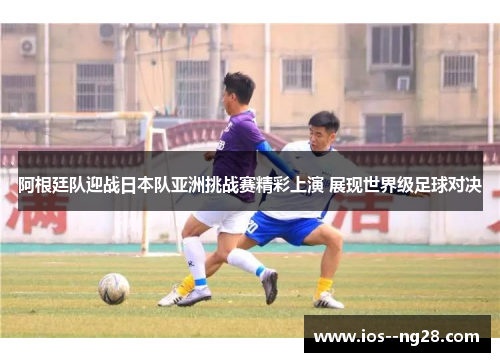 阿根廷队迎战日本队亚洲挑战赛精彩上演 展现世界级足球对决