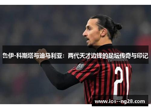 鲁伊-科斯塔与迪马利亚：两代天才边锋的足坛传奇与印记
