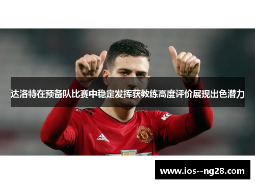 达洛特在预备队比赛中稳定发挥获教练高度评价展现出色潜力