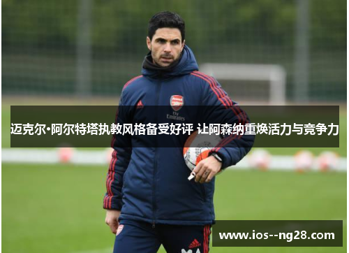 迈克尔·阿尔特塔执教风格备受好评 让阿森纳重焕活力与竞争力 迈克尔·阿尔特塔执教风格备受好评 让阿森纳重焕活力与竞争力