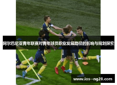 阿尔巴尼亚青年联赛对青年球员职业发展路径的影响与规划探索 阿尔巴尼亚青年联赛对青年球员职业发展路径的影响与规划探索