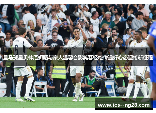皇马球星贝林厄姆晒与家人温馨合影笑容轻松传递好心态迎接新征程
