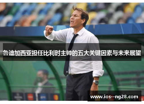鲁迪加西亚担任比利时主帅的五大关键因素与未来展望 鲁迪加西亚担任比利时主帅的五大关键因素与未来展望