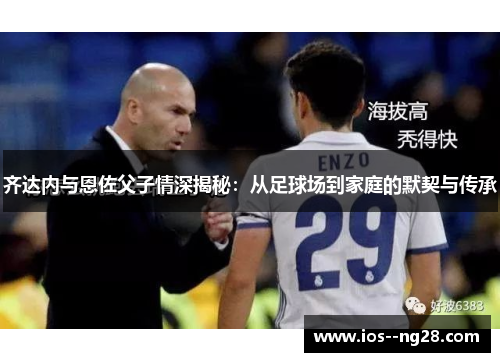 齐达内与恩佐父子情深揭秘:从足球场到家庭的默契与传承 齐达内与恩佐父子情深揭秘:从足球场到家庭的默契与传承