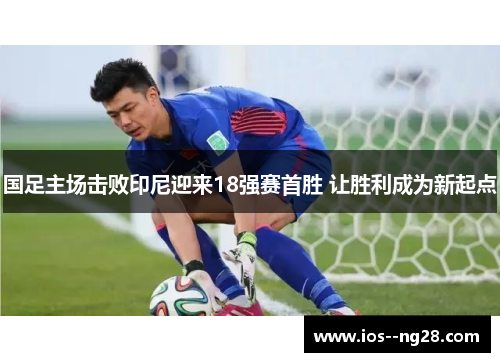 国足主场击败印尼迎来18强赛首胜 让胜利成为新起点 国足主场击败印尼迎来18强赛首胜 让胜利成为新起点