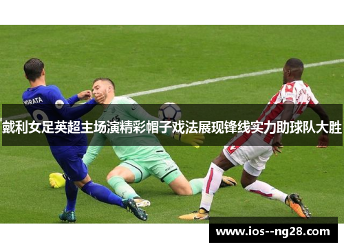 戴利女足英超主场演精彩帽子戏法展现锋线实力助球队大胜 戴利女足英超主场演精彩帽子戏法展现锋线实力助球队大胜