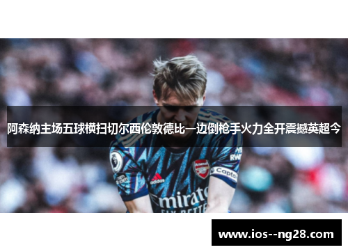 阿森纳主场五球横扫切尔西伦敦德比一边倒枪手火力全开震撼英超今 阿森纳主场五球横扫切尔西伦敦德比一边倒枪手火力全开震撼英超今